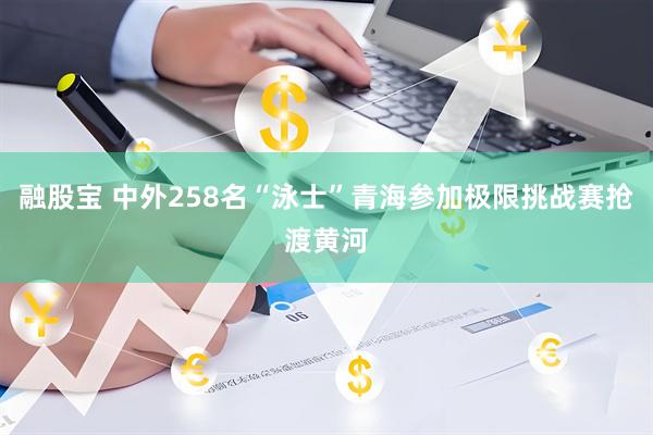 融股宝 中外258名“泳士”青海参加极限挑战赛抢渡黄河