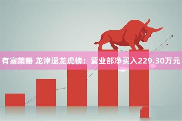 有富策略 龙津退龙虎榜：营业部净买入229.30万元