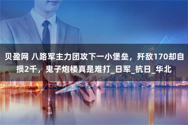 贝盈网 八路军主力团攻下一小堡垒，歼敌170却自损2千，鬼子炮楼真是难打_日军_抗日_华北