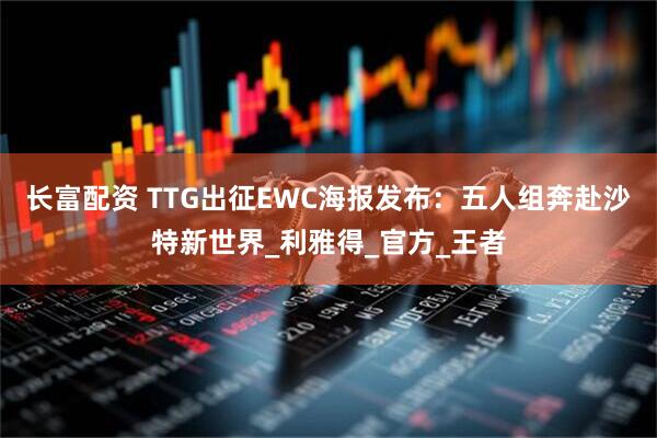 长富配资 TTG出征EWC海报发布：五人组奔赴沙特新世界_利雅得_官方_王者