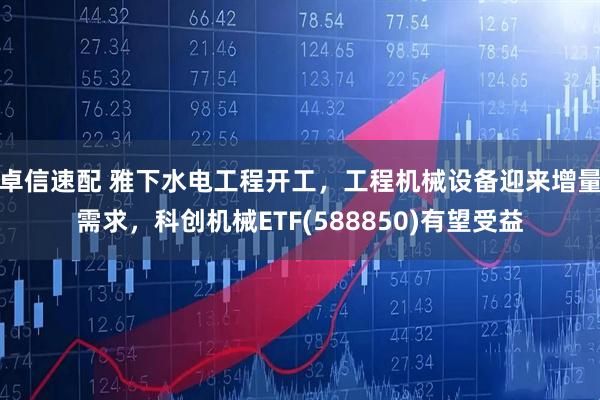 卓信速配 雅下水电工程开工，工程机械设备迎来增量需求，科创机械ETF(588850)有望受益