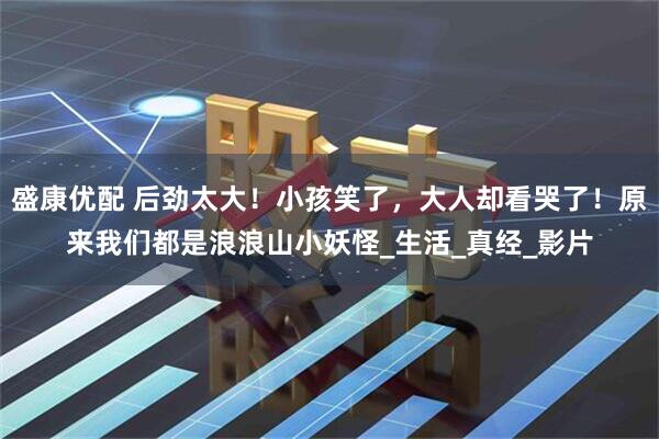 盛康优配 后劲太大！小孩笑了，大人却看哭了！原来我们都是浪浪山小妖怪_生活_真经_影片