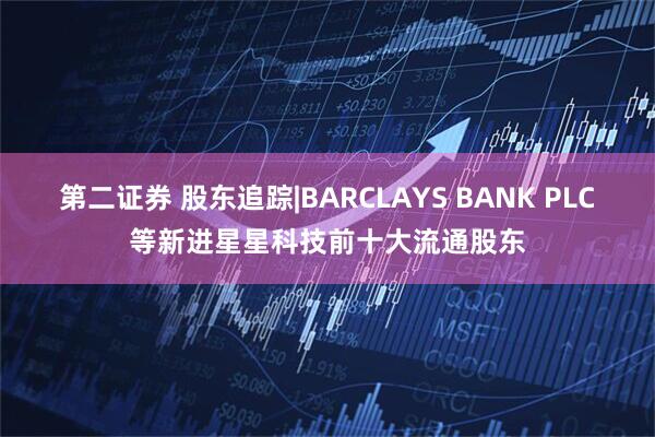 第二证券 股东追踪|BARCLAYS BANK PLC等新进星星科技前十大流通股东