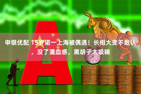 申银优配 15岁诺一上海被偶遇！长相大变不敢认，没了混血感，黑胡子太吸睛