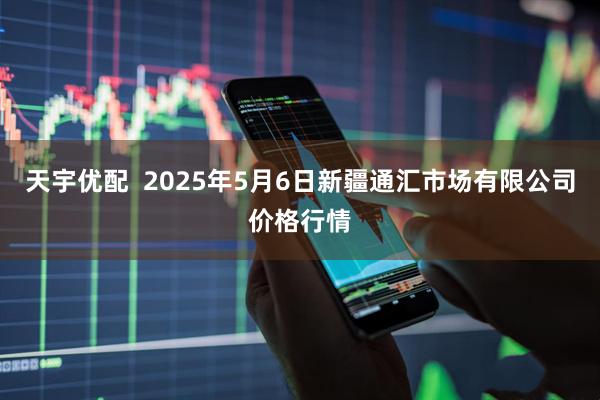 天宇优配  2025年5月6日新疆通汇市场有限公司价格行情
