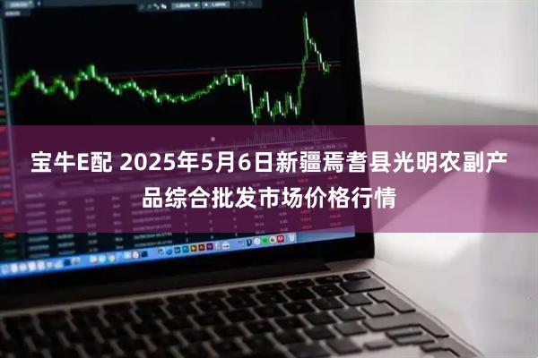 宝牛E配 2025年5月6日新疆焉耆县光明农副产品综合批发市场价格行情