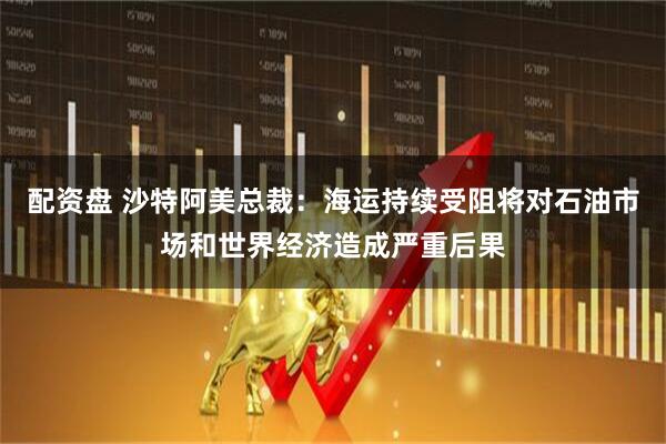 配资盘 沙特阿美总裁：海运持续受阻将对石油市场和世界经济造成严重后果